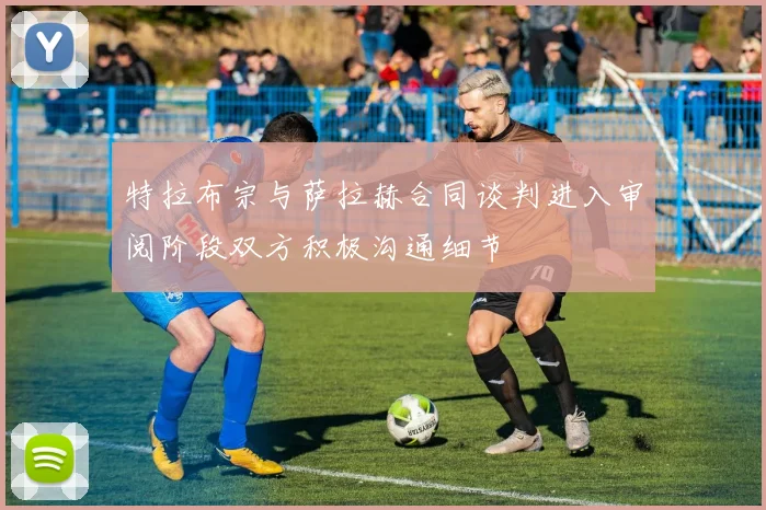 特拉布宗与萨拉赫合同谈判进入审阅阶段双方积极沟通细节