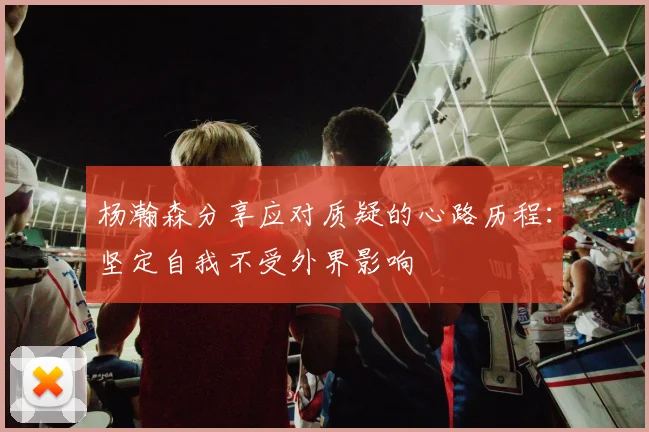 杨瀚森分享应对质疑的心路历程：坚定自我不受外界影响