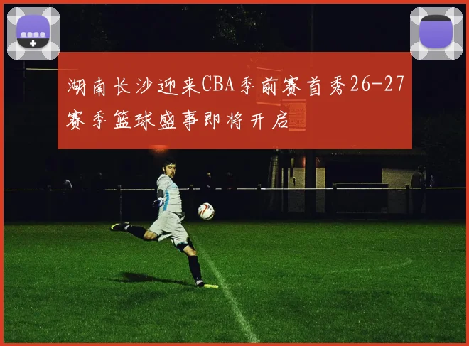 湖南长沙迎来CBA季前赛首秀26-27赛季篮球盛事即将开启
