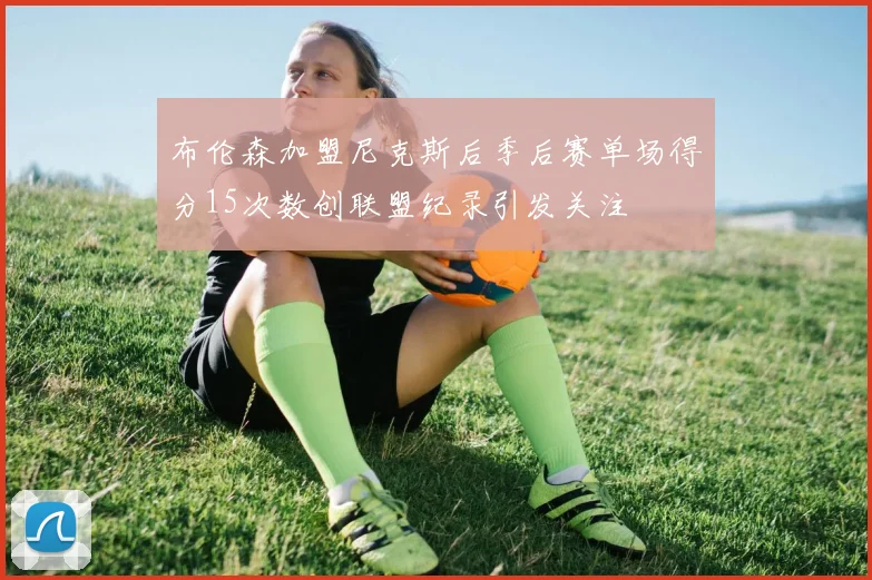 布伦森加盟尼克斯后季后赛单场得分15次数创联盟纪录引发关注