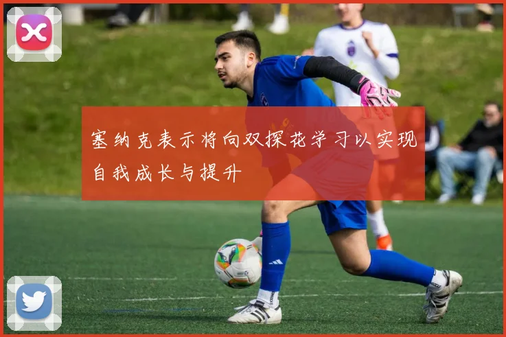 塞纳克表示将向双探花学习以实现自我成长与提升