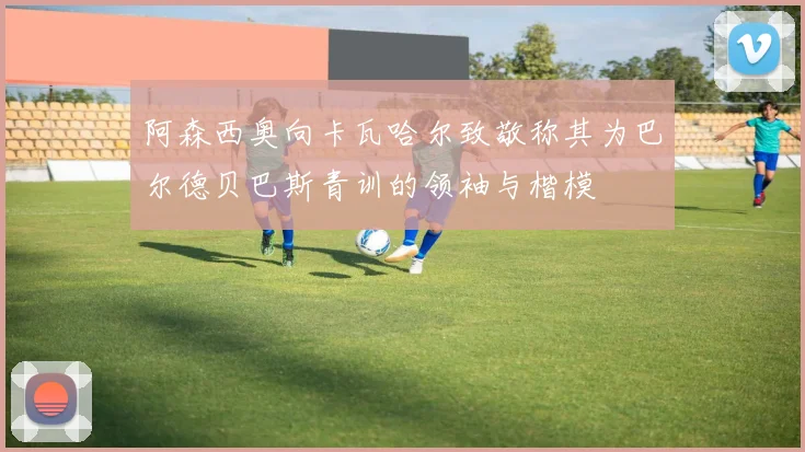 阿森西奥向卡瓦哈尔致敬称其为巴尔德贝巴斯青训的领袖与楷模