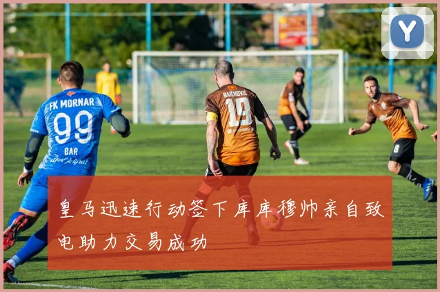 皇马迅速行动签下库库穆帅亲自致电助力交易成功
