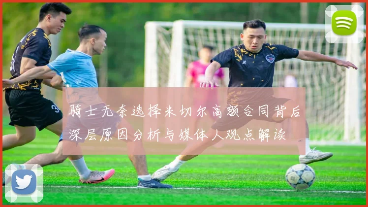 骑士无奈选择米切尔高额合同背后深层原因分析与媒体人观点解读