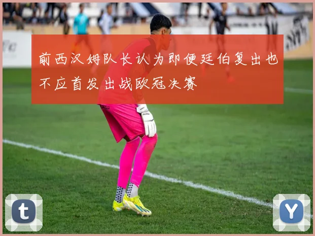 前西汉姆队长认为即便廷伯复出也不应首发出战欧冠决赛