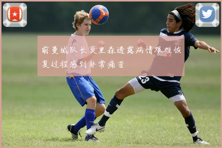 前曼城队长莫里森透露病情艰难恢复过程感到非常痛苦