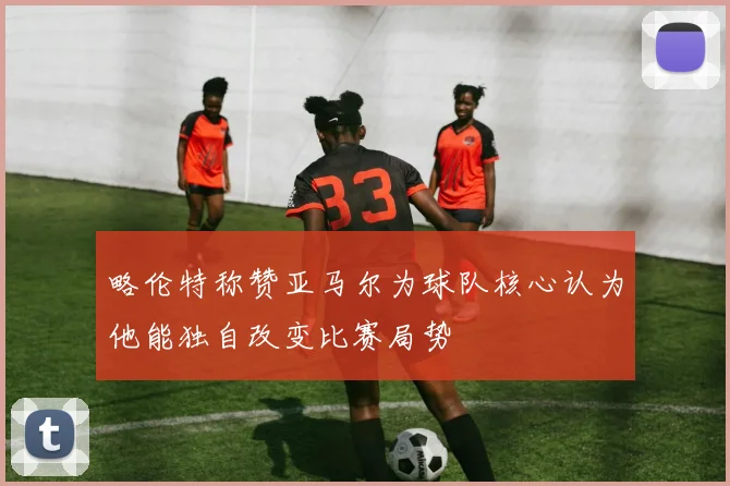 略伦特称赞亚马尔为球队核心认为他能独自改变比赛局势