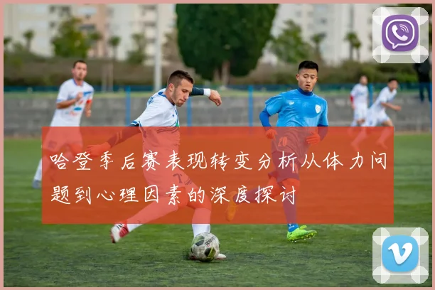 哈登季后赛表现转变分析从体力问题到心理因素的深度探讨