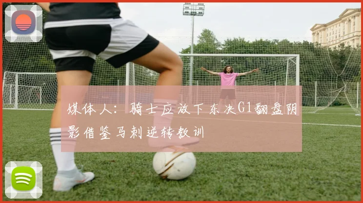 媒体人：骑士应放下东决G1翻盘阴影借鉴马刺逆转教训