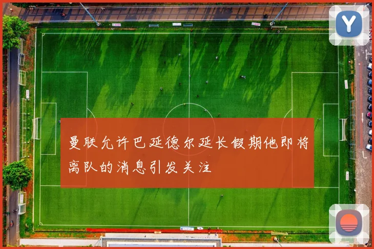 曼联允许巴延德尔延长假期他即将离队的消息引发关注