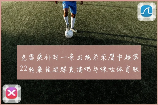 克雷桑补时一条龙绝杀荣膺中超第22轮最佳进球直播吧与咪咕体育联合评选