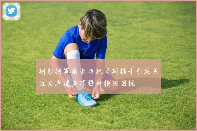 斯彭斯赛前未与托马斯握手引发关注后者遭多项强奸指控困扰