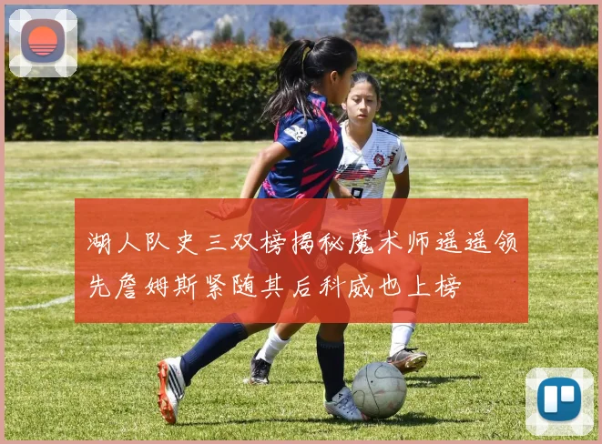 湖人队史三双榜揭秘魔术师遥遥领先詹姆斯紧随其后科威也上榜