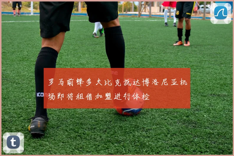 罗马前锋多夫比克抵达博洛尼亚机场即将租借加盟进行体检