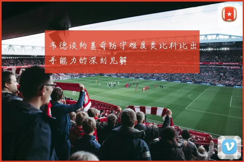 韦德谈约基奇防守难度类比科比出手能力的深刻见解