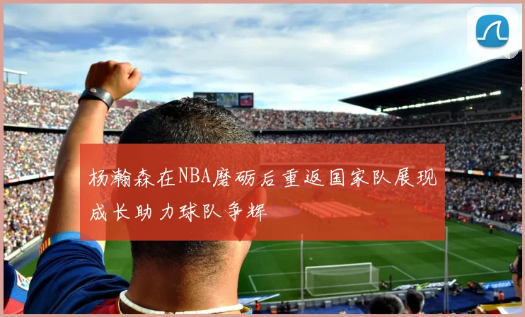 杨瀚森在NBA磨砺后重返国家队展现成长助力球队争辉