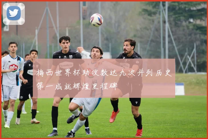 梅西世界杯助攻数达九次并列历史第一成就辉煌里程碑