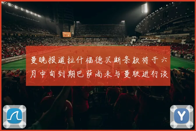 曼晚报道拉什福德买断条款将于六月中旬到期巴萨尚未与曼联进行谈判
