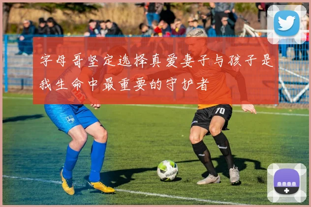 字母哥坚定选择真爱妻子与孩子是我生命中最重要的守护者