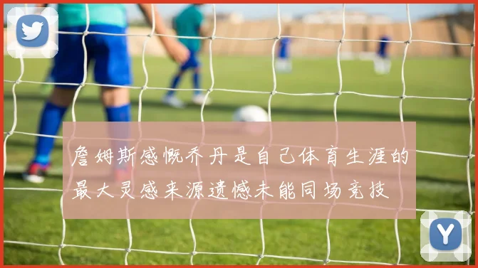 詹姆斯感慨乔丹是自己体育生涯的最大灵感来源遗憾未能同场竞技
