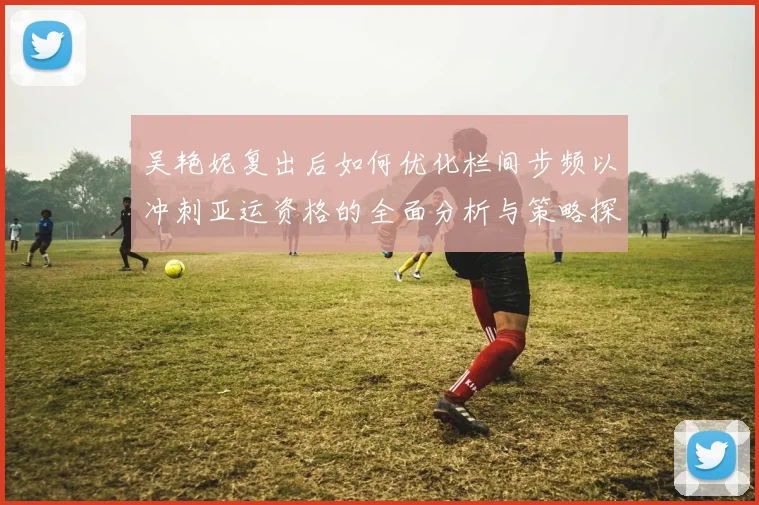 吴艳妮复出后如何优化栏间步频以冲刺亚运资格的全面分析与策略探讨