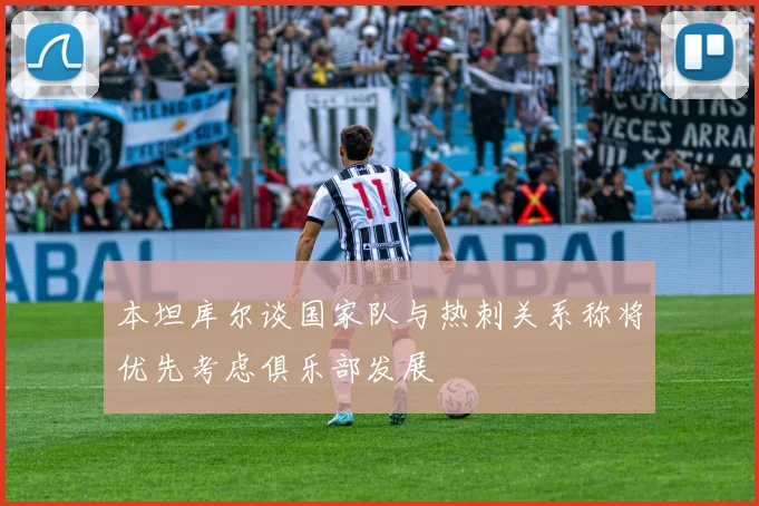 本坦库尔谈国家队与热刺关系称将优先考虑俱乐部发展