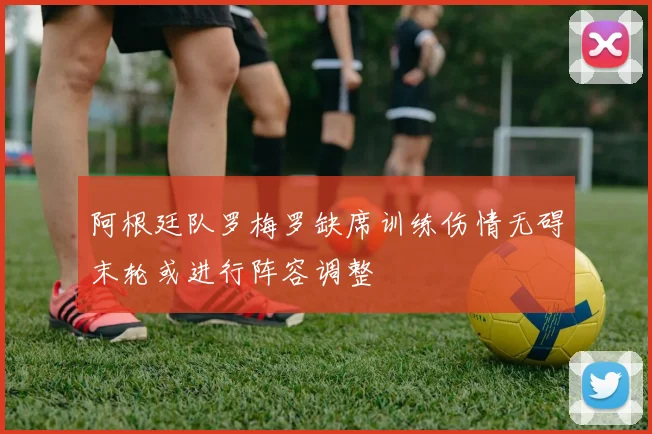 阿根廷队罗梅罗缺席训练伤情无碍末轮或进行阵容调整