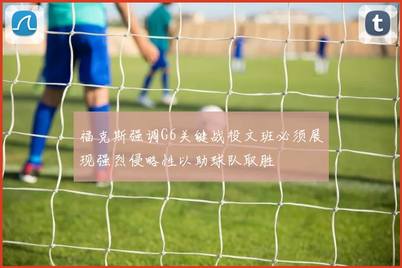 福克斯强调G6关键战役文班必须展现强烈侵略性以助球队取胜